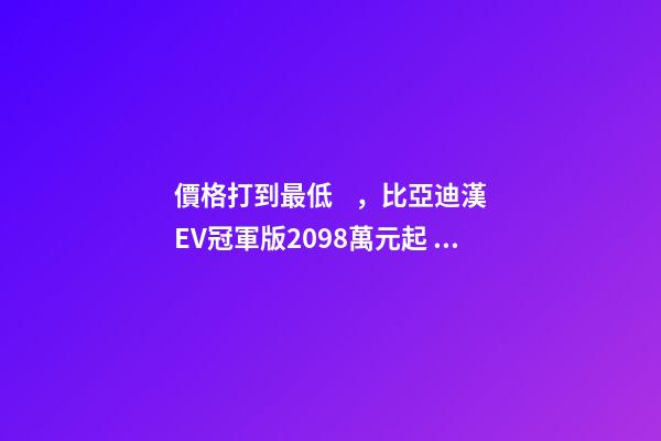 價格打到最低，比亞迪漢EV冠軍版20.98萬元起！